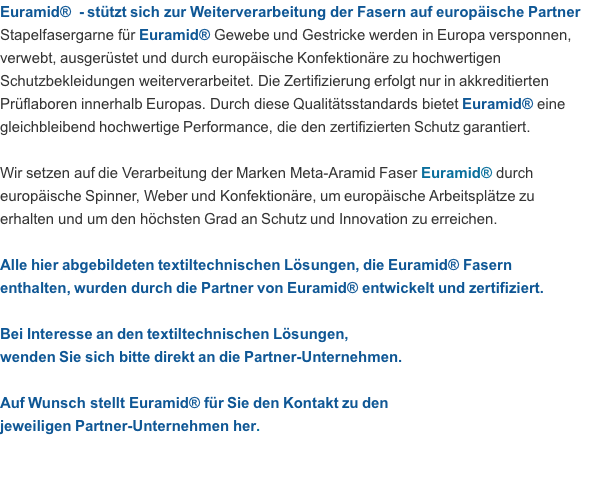 Euramid®  - stützt sich zur Weiterverarbeitung der Fasern auf europäische Partner Stapelfasergarne für Euramid® Gewebe und Gestricke werden in Europa versponnen, verwebt, ausgerüstet und durch europäische Konfektionäre zu hochwertigen Schutzbekleidungen weiterverarbeitet. Die Zertifizierung erfolgt nur in akkreditierten Prüflaboren innerhalb Europas. Durch diese Qualitätsstandards bietet Euramid® eine gleichbleibend hochwertige Performance, die den zertifizierten Schutz garantiert.  Wir setzen auf die Verarbeitung der Marken Meta-Aramid Faser Euramid® durch  europäische Spinner, Weber und Konfektionäre, um europäische Arbeitsplätze zu  erhalten und um den höchsten Grad an Schutz und Innovation zu erreichen.  Alle hier abgebildeten textiltechnischen Lösungen, die Euramid® Fasern  enthalten, wurden durch die Partner von Euramid® entwickelt und zertifiziert.  Bei Interesse an den textiltechnischen Lösungen,  wenden Sie sich bitte direkt an die Partner-Unternehmen.  Auf Wunsch stellt Euramid® für Sie den Kontakt zu den  jeweiligen Partner-Unternehmen her.