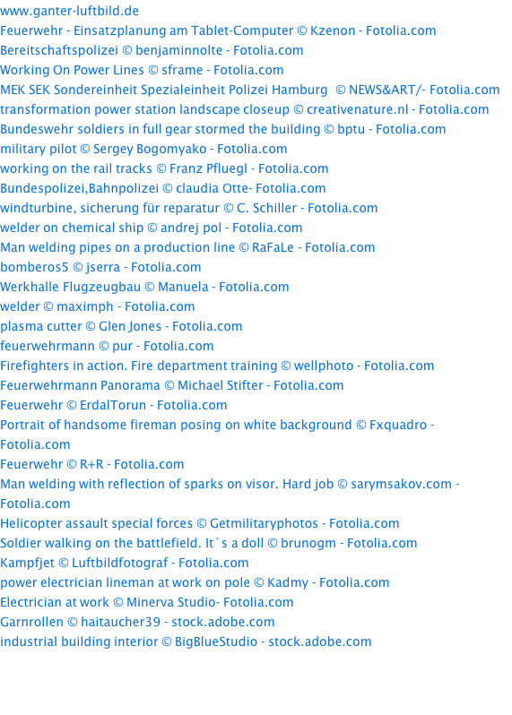 www.ganter-luftbild.de Feuerwehr - Einsatzplanung am Tablet-Computer © Kzenon - Fotolia.com Bereitschaftspolizei © benjaminnolte - Fotolia.com Working On Power Lines © sframe - Fotolia.com MEK SEK Sondereinheit Spezialeinheit Polizei Hamburg  © NEWS&ART/- Fotolia.com transformation power station landscape closeup © creativenature.nl - Fotolia.com Bundeswehr soldiers in full gear stormed the building © bptu - Fotolia.com military pilot © Sergey Bogomyako - Fotolia.com working on the rail tracks © Franz Pfluegl - Fotolia.com Bundespolizei,Bahnpolizei © claudia Otte- Fotolia.com windturbine, sicherung für reparatur © C. Schiller - Fotolia.com welder on chemical ship © andrej pol - Fotolia.com Man welding pipes on a production line © RaFaLe - Fotolia.com bomberos5 © jserra - Fotolia.com Werkhalle Flugzeugbau © Manuela - Fotolia.com welder © maximph - Fotolia.com plasma cutter © Glen Jones - Fotolia.com feuerwehrmann © pur - Fotolia.com Firefighters in action. Fire department training © wellphoto - Fotolia.com Feuerwehrmann Panorama © Michael Stifter - Fotolia.com Feuerwehr © ErdalTorun - Fotolia.com Portrait of handsome fireman posing on white background © Fxquadro - Fotolia.com Feuerwehr © R+R - Fotolia.com Man welding with reflection of sparks on visor. Hard job © sarymsakov.com - Fotolia.com Helicopter assault special forces © Getmilitaryphotos - Fotolia.com Soldier walking on the battlefield. It´s a doll © brunogm - Fotolia.com Kampfjet © Luftbildfotograf - Fotolia.com power electrician lineman at work on pole © Kadmy - Fotolia.com Electrician at work © Minerva Studio- Fotolia.com Garnrollen © haitaucher39 - stock.adobe.com industrial building interior © BigBlueStudio - stock.adobe.com 